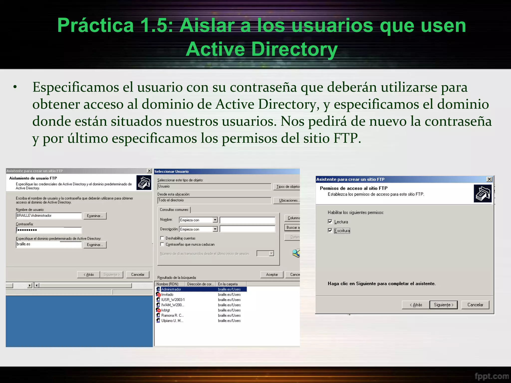Práctica 1.5: Aislar a los usuarios que usen
                     Active Directory
•   Especificamos el usuario con su contraseña que deberán utilizarse para
    obtener acceso al dominio de Active Directory, y especificamos el dominio
    donde están situados nuestros usuarios. Nos pedirá de nuevo la contraseña
    y por último especificamos los permisos del sitio FTP.
 