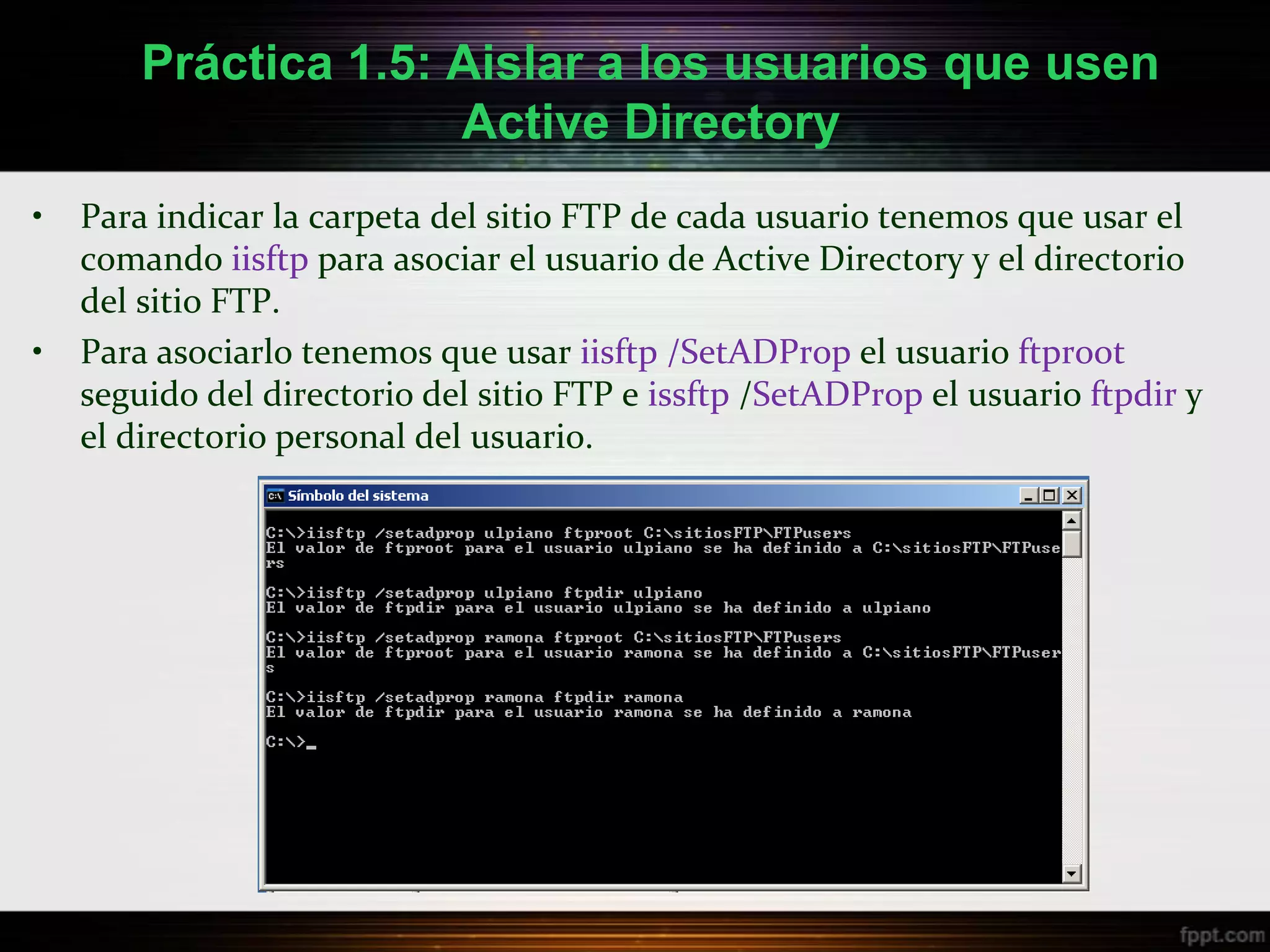 Práctica 1.5: Aislar a los usuarios que usen
                      Active Directory
•   Para indicar la carpeta del sitio FTP de cada usuario tenemos que usar el
    comando iisftp para asociar el usuario de Active Directory y el directorio
    del sitio FTP.
•   Para asociarlo tenemos que usar iisftp /SetADProp el usuario ftproot
    seguido del directorio del sitio FTP e issftp /SetADProp el usuario ftpdir y
    el directorio personal del usuario.
 