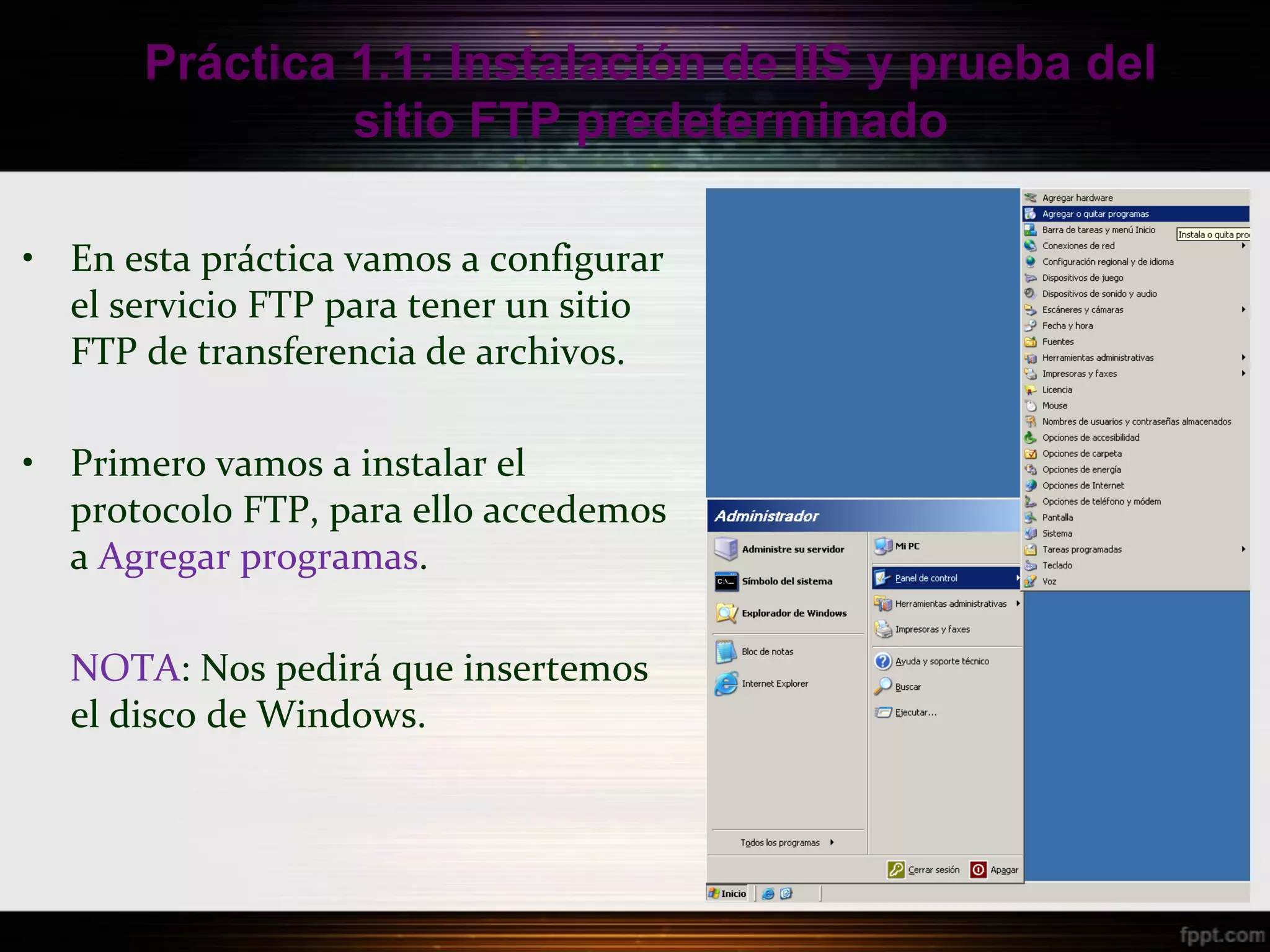Práctica 1.1: Instalación de IIS y prueba del
                sitio FTP predeterminado

• En esta práctica vamos a configurar
  el servicio FTP para tener un sitio
  FTP de transferencia de archivos.

• Primero vamos a instalar el
  protocolo FTP, para ello accedemos
  a Agregar programas.

  NOTA: Nos pedirá que insertemos
  el disco de Windows.
 