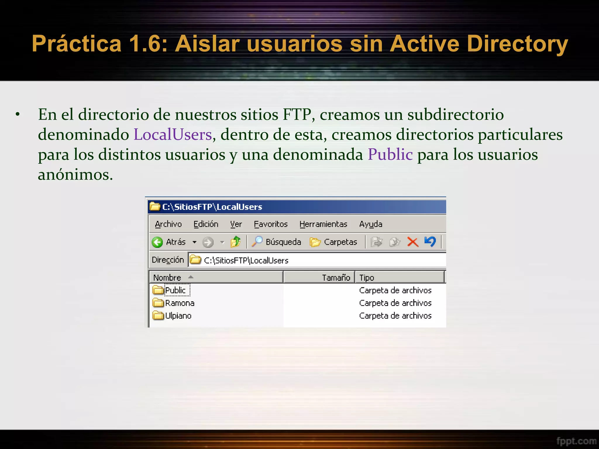 Práctica 1.6: Aislar usuarios sin Active Directory

•   En el directorio de nuestros sitios FTP, creamos un subdirectorio
    denominado LocalUsers, dentro de esta, creamos directorios particulares
    para los distintos usuarios y una denominada Public para los usuarios
    anónimos.
 