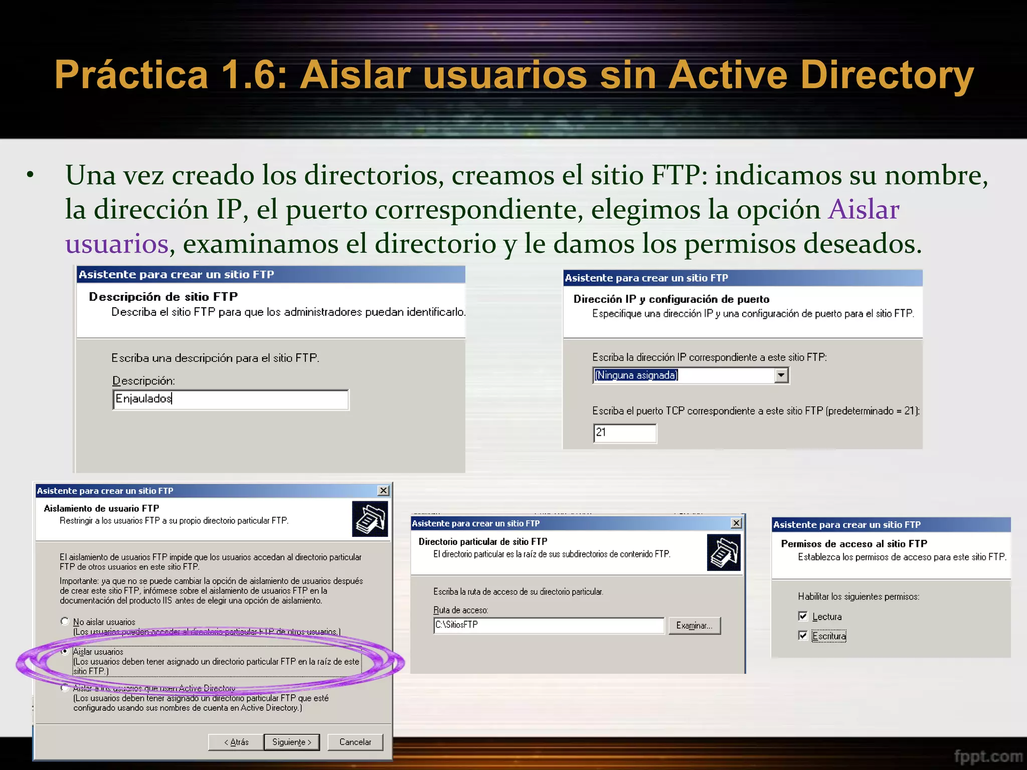 Práctica 1.6: Aislar usuarios sin Active Directory

•   Una vez creado los directorios, creamos el sitio FTP: indicamos su nombre,
    la dirección IP, el puerto correspondiente, elegimos la opción Aislar
    usuarios, examinamos el directorio y le damos los permisos deseados.
 