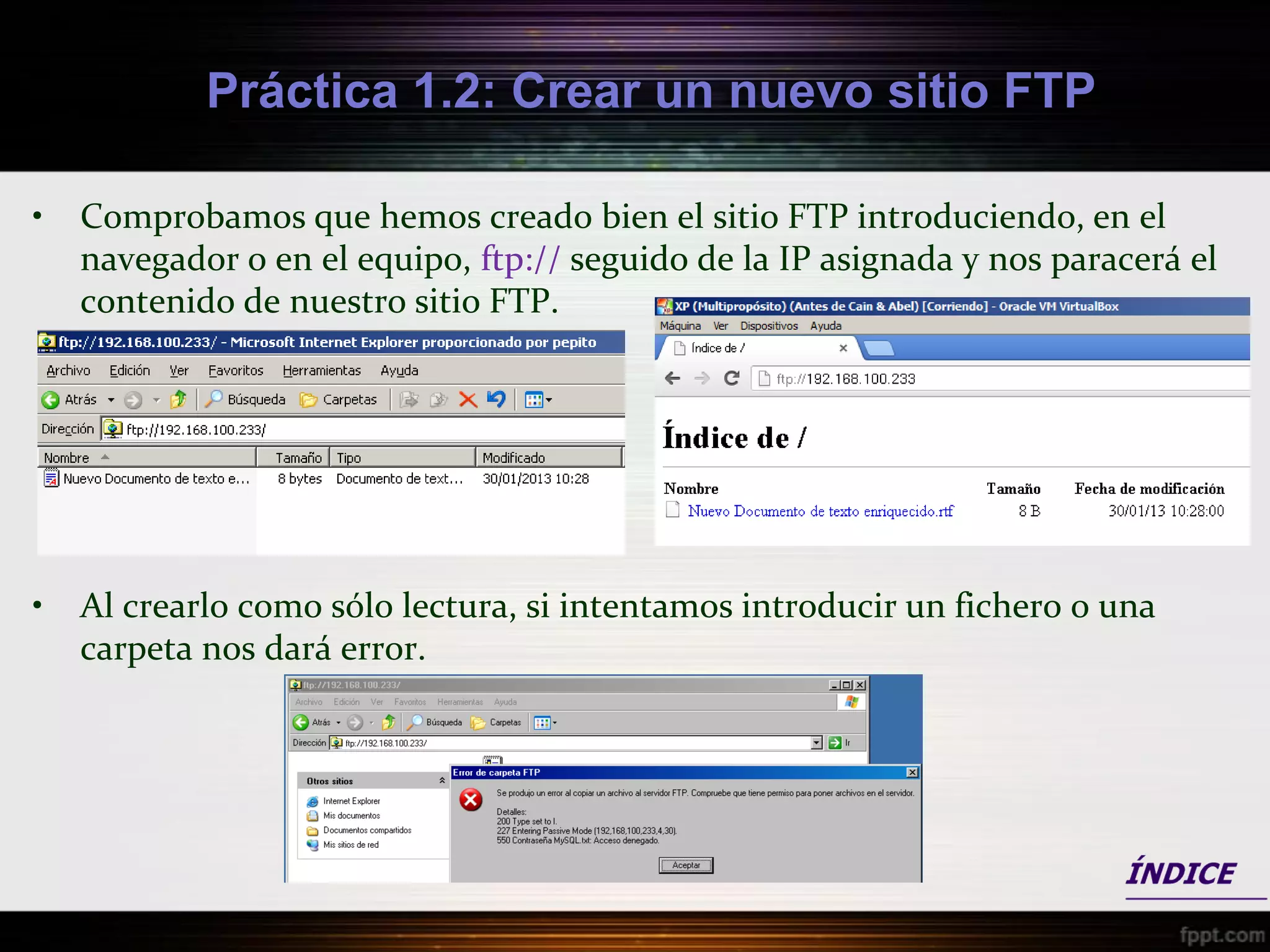 Práctica 1.2: Crear un nuevo sitio FTP

•   Comprobamos que hemos creado bien el sitio FTP introduciendo, en el
    navegador o en el equipo, ftp:// seguido de la IP asignada y nos paracerá el
    contenido de nuestro sitio FTP.




•   Al crearlo como sólo lectura, si intentamos introducir un fichero o una
    carpeta nos dará error.
 