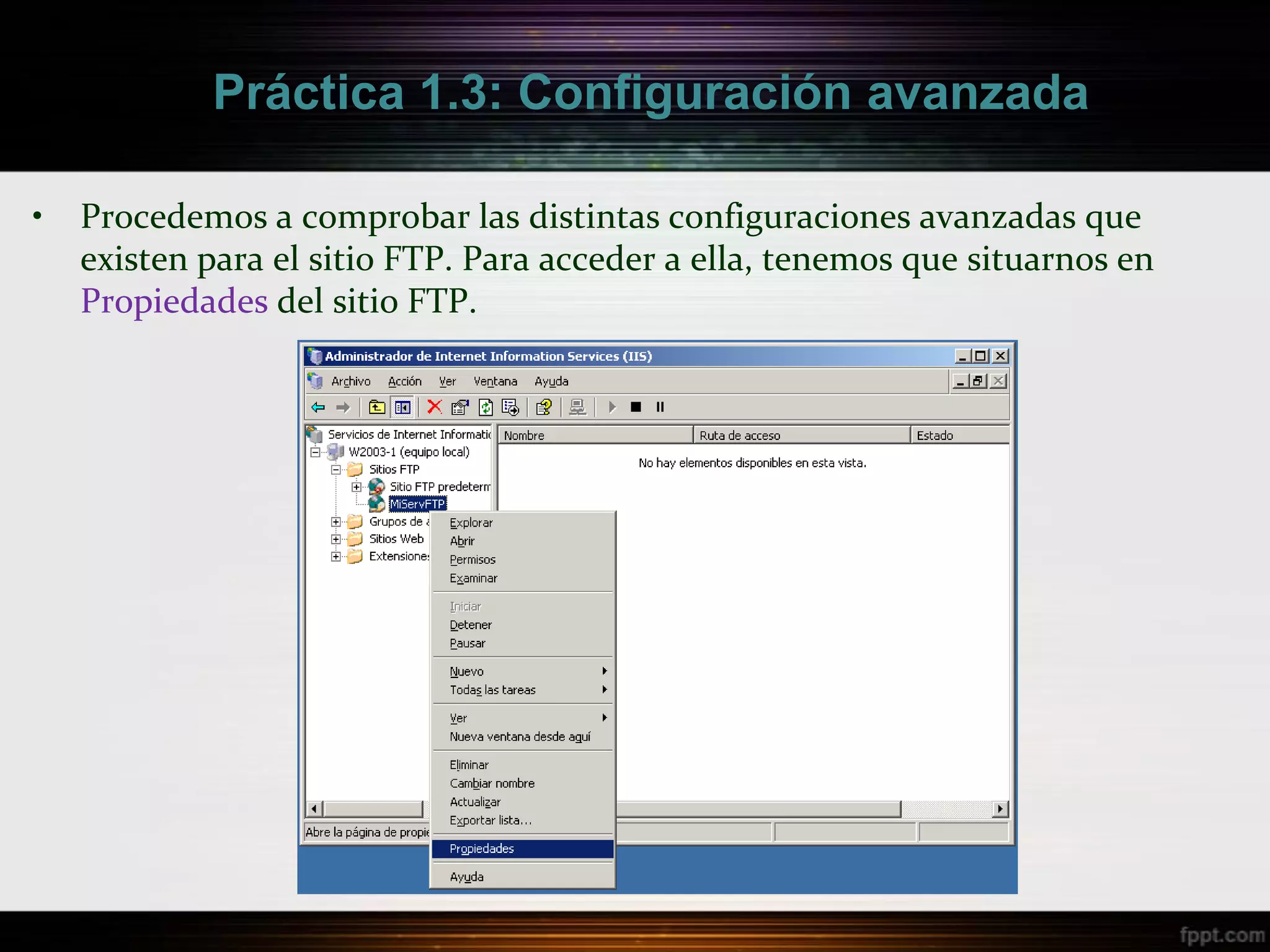 Práctica 1.3: Configuración avanzada

•   Procedemos a comprobar las distintas configuraciones avanzadas que
    existen para el sitio FTP. Para acceder a ella, tenemos que situarnos en
    Propiedades del sitio FTP.
 