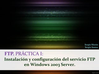 Sergio Morón
                                      Sergio Santos


FTP. PRÁCTICA I:
Instalación y configuración del servicio FTP
          en Windows 2003 Server.
 