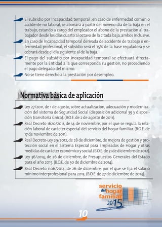 10
2015Información básica
servicio
delhogar
familiar
Norma
El subsidio por incapacidad temporal , en caso de enfermedad común o
accidente no laboral, se abonará a partir del noveno día de la baja en el
trabajo, estando a cargo del empleador el abono de la prestación al tra-
bajador desde los días cuarto al octavo de la citada baja,ambos inclusive.
En caso de incapacidad temporal derivada de accidente de trabajo o en-
fermedad profesional, el subsidio será el 75% de la base reguladora y se
cobrará desde el día siguiente al de la baja.
El pago del subsidio por incapacidad temporal se efectuará directa-
mente por la Entidad a la que corresponda su gestión, no procediendo
el pago delegado del mismo.
No se tiene derecho a la prestación por desempleo.
Normativabásicadeaplicación
Ley 27/2011, de 1 de agosto, sobre actualización, adecuación y moderniza-
ción del sistema de Seguridad Social (disposición adicional 39 y disposi-
ción transitoria única).(B.O.E.de 2 de agosto de 2011).
Real Decreto 1620/2011, de 14 de noviembre, por el que se regula la rela-
ción laboral de carácter especial del servicio del hogar familiar. (B.O.E. de
17 de noviembre de 2011).
Real Decreto-Ley 29/2012,de 28 de diciembre,de mejora de gestión y pro-
tección social en el Sistema Especial para Empleados de Hogar y otras
medidasdecaráctereconómicoysocial.(B.O.E.de31dediciembrede2012).
Ley 36/2014, de 26 de diciembre, de Presupuestos Generales del Estado
para el año 2015.(B.O.E.de 30 de diciembre de 2014).
Real Decreto 1106/2014, de 26 de diciembre, por el que se fija el salario
mínimo interprofesional para 2015.(B.O.E.de 27 de diciembre de 2014).
 