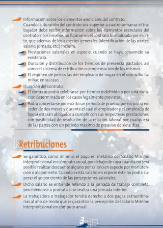 3
Información sobre los elementos esenciales del contrato.
Cuando la duración del contrato sea superior a cuatro semanas el tra-
bajador debe recibir información sobre los elementos esenciales del
contrato si los mismos no figuran en el contrato formalizado por escri-
to, que además de los aspectos generales (identificación de las partes,
salario, jornada, etc.) incluirá:
Prestaciones salariales en especie, cuando se haya convenido su
existencia.
Duración y distribución de los tiempos de presencia pactados, así
como el sistema de retribución o compensación de los mismos.
El régimen de pernoctas del empleado de hogar en el domicilio fa-
miliar, en su caso.
Duración del contrato
El contrato podrá celebrarse por tiempo indefinido o por una dura-
ción determinada en los casos legalmente previstos.
Podrá concertarse por escrito un periodo de prueba que no podrá ex-
ceder de dos meses y durante el cual el empleador y el empleado de
hogar estarán obligados a cumplir con sus respectivas prestaciones,
con posibilidad de resolución de la relación laboral por cualquiera
de las partes con un periodo máximo de preaviso de siete días.
Retribuciones
Se garantiza, como mínimo, el pago en metálico del Salario Mínimo
Interprofesional en cómputo anual,por debajo de cuya cuantía no será
posible realizar descuento alguno por salario en especie por manuten-
ción o alojamiento. Cuando exista salario en especie éste no podrá su-
perar el 30 por ciento de las percepciones salariales.
Dicho salario se entiende referido a la jornada de trabajo completa,
percibiéndose a prorrata si se realiza una jornada inferior.
La trabajadora o trabajador tendrá derecho a dos pagas extraordina-
rias al año, de modo que se garantice la percepción del Salario Mínimo
Interprofesional en cómputo anual.
n
n
n
n
n
 