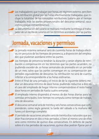 4
Los trabajadores que trabajan por horas, en régimen externo, perciben
una retribución global por las horas efectivamente trabajadas, que in-
cluye la totalidad de los conceptos retributivos (salario por el tiempo
trabajado, más las partes proporcionales del descanso semanal, vaca-
ciones y pagas extraordinarias).
La documentación del salario se realizará mediante la entrega al traba-
jador de un recibo de salarios en los términos acordados por las partes.
Jornada,vacacionesypermisos
La jornada máxima semanal será de cuarenta horas de trabajo efecti-
vo, sin perjuicio de los tiempos de presencia, a disposición del emplea-
dor, que pudieran acordarse entre las partes.
Los tiempos de presencia tendrán la duración y serán objeto de retri-
bución o compensación en los términos que las partes acuerden, no
pudiendo exceder de 20 horas semanales de promedio en un periodo
de un mes, salvo que las partes convengan en su compensación por
periodos equivalentes de descanso. Su retribución no será de cuantía
inferior a la correspondiente a las horas ordinarias.
Entre el final de una jornada y el inicio de de la siguiente deberá me-
diar un descanso mínimo de doce horas, pudiendo reducirse a diez en
el caso del empleado de hogar interno compensándose el resto hasta
doce horas en períodos de hasta cuatro semanas.
El empleado interno dispondrá al menos de dos horas diarias para las
comidas principales. Este tiempo no computa como tiempo de trabajo,
sino de descanso.
El descanso semanal será de treinta y seis horas consecutivas que com-
prenderán, como regla general, la tarde del sábado o la mañana del
lunes y el domingo completo.
El período de vacaciones anuales será de treinta días naturales que po-
drán fraccionarse en dos o más periodos, si bien al menos uno de ellos
será como mínimo de quince días consecutivos. En defecto de pacto
sobre el o los periodos de vacaciones, quince días podrán fijarse por el
 