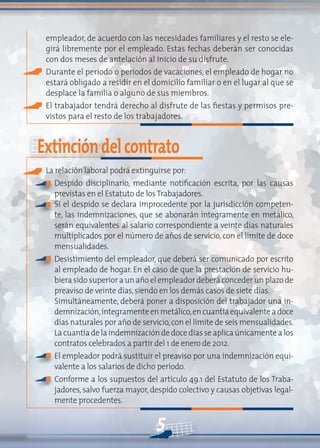 5
empleador, de acuerdo con las necesidades familiares y el resto se ele-
girá libremente por el empleado. Estas fechas deberán ser conocidas
con dos meses de antelación al inicio de su disfrute.
Durante el periodo o periodos de vacaciones, el empleado de hogar no
estará obligado a residir en el domicilio familiar o en el lugar al que se
desplace la familia o alguno de sus miembros.
El trabajador tendrá derecho al disfrute de las fiestas y permisos pre-
vistos para el resto de los trabajadores.
Extincióndelcontrato
La relación laboral podrá extinguirse por:
Despido disciplinario, mediante notificación escrita, por las causas
previstas en el Estatuto de losTrabajadores.
Si el despido se declara improcedente por la jurisdicción competen-
te, las indemnizaciones, que se abonarán íntegramente en metálico,
serán equivalentes al salario correspondiente a veinte días naturales
multiplicados por el número de años de servicio, con el límite de doce
mensualidades.
Desistimiento del empleador, que deberá ser comunicado por escrito
al empleado de hogar. En el caso de que la prestación de servicio hu-
biera sido superior a un año el empleador deberá conceder un plazo de
preaviso de veinte días,siendo en los demás casos de siete días.
Simultáneamente, deberá poner a disposición del trabajador una in-
demnización,íntegramenteenmetálico,encuantíaequivalenteadoce
días naturales por año de servicio,con el límite de seis mensualidades.
La cuantía de la indemnización de doce días se aplica únicamente a los
contratos celebrados a partir del 1 de enero de 2012.
El empleador podrá sustituir el preaviso por una indemnización equi-
valente a los salarios de dicho período.
Conforme a los supuestos del artículo 49.1 del Estatuto de los Traba-
jadores, salvo fuerza mayor, despido colectivo y causas objetivas legal-
mente procedentes.
n
n
n
n
n
 