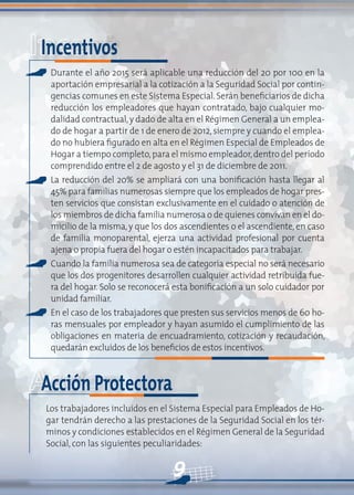 9
Incentivos
Durante el año 2015 será aplicable una reducción del 20 por 100 en la
aportación empresarial a la cotización a la Seguridad Social por contin-
gencias comunes en este Sistema Especial. Serán beneficiarios de dicha
reducción los empleadores que hayan contratado, bajo cualquier mo-
dalidad contractual,y dado de alta en el Régimen General a un emplea-
do de hogar a partir de 1 de enero de 2012, siempre y cuando el emplea-
do no hubiera figurado en alta en el Régimen Especial de Empleados de
Hogar a tiempo completo,para el mismo empleador,dentro del período
comprendido entre el 2 de agosto y el 31 de diciembre de 2011.
La reducción del 20% se ampliará con una bonificación hasta llegar al
45% para familias numerosas siempre que los empleados de hogar pres-
ten servicios que consistan exclusivamente en el cuidado o atención de
los miembros de dicha familia numerosa o de quienes convivan en el do-
micilio de la misma, y que los dos ascendientes o el ascendiente, en caso
de familia monoparental, ejerza una actividad profesional por cuenta
ajena o propia fuera del hogar o estén incapacitados para trabajar.
Cuando la familia numerosa sea de categoría especial no será necesario
que los dos progenitores desarrollen cualquier actividad retribuida fue-
ra del hogar. Solo se reconocerá esta bonificación a un solo cuidador por
unidad familiar.
En el caso de los trabajadores que presten sus servicios menos de 60 ho-
ras mensuales por empleador y hayan asumido el cumplimiento de las
obligaciones en materia de encuadramiento, cotización y recaudación,
quedarán excluidos de los beneficios de estos incentivos.
Acción Protectora
Los trabajadores incluidos en el Sistema Especial para Empleados de Ho-
gar tendrán derecho a las prestaciones de la Seguridad Social en los tér-
minos y condiciones establecidos en el Régimen General de la Seguridad
Social, con las siguientes peculiaridades:
 