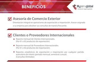 Asesoría de Comercio Exterior
Orientación integral en operaciones de exportación e importación. Asesor asignado
a su empresa para absolver sus consultas de manera frecuente.
Clientes o Proveedores Internacionales
Reporte mensual de Clientes Internacionales.
(Por 01 o 02 productos de exportación).
Reporte mensual de Proveedores Internacionales.
(Por 01 o 02 productos de importación).
Reportes estadísticos de exportación e importación por cualquier partida
arancelaria de interés (periodo mensual, semestral o anual).
(Consultas ilimitadas).
BENEFICIOS
 