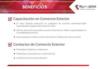 BENEFICIOS
Capacitación en Comercio Exterior
Contactos de Comercio Exterior
01 Beca Gratuita presencial en cualquiera de nuestros Seminarios-Taller
especializados programados durante el año.
50% de descuento para todos nuestros Seminarios y Talleres especializados en
la modalidad presencial.
Acceso gratuito a todos nuestros Seminarios y Talleres de manera virtual.
Proveedores logísticos y aduaneros.
Productores y asociaciones a nivel nacional.
Instituciones de Comercio Exterior.
 