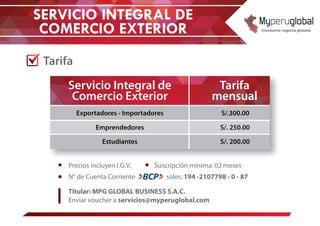 SERVICIO INTEGRAL DE
COMERCIO EXTERIOR
Tarifa
Tarifa
mensual
Servicio Integral de
Comercio Exterior
S/.300.00Exportadores - Importadores
S/. 250.00Emprendedores
S/. 200.00Estudiantes
Suscripción mínima: 02 mesesPrecios incluyen I.G.V.
N° de Cuenta Corriente soles: 194 -2107798 - 0 - 87
Titular: MPG GLOBAL BUSINESS S.A.C.
Enviar voucher a servicios@myperuglobal.com
 
