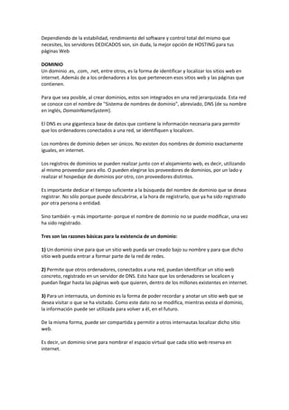 Dependiendo de la estabilidad, rendimiento del software y control total del mismo que
necesites, los servidores DEDICADOS son, sin duda, la mejor opción de HOSTING para tus
páginas Web
DOMINIO
Un dominio .es, .com, .net, entre otros, es la forma de identificar y localizar los sitios web en
internet. Además de a los ordenadores a los que pertenecen esos sitios web y las páginas que
contienen.
Para que sea posible, al crear dominios, estos son integrados en una red jerarquizada. Esta red
se conoce con el nombre de "Sistema de nombres de dominio", abreviado, DNS (de su nombre
en inglés, DomainNameSystem).
El DNS es una gigantesca base de datos que contiene la información necesaria para permitir
que los ordenadores conectados a una red, se identifiquen y localicen.
Los nombres de dominio deben ser únicos. No existen dos nombres de dominio exactamente
iguales, en internet.
Los registros de dominios se pueden realizar junto con el alojamiento web, es decir, utilizando
al mismo proveedor para ello. O pueden elegirse los proveedores de dominios, por un lado y
realizar el hospedaje de dominios por otro, con proveedores distintos.
Es importante dedicar el tiempo suficiente a la búsqueda del nombre de dominio que se desea
registrar. No sólo porque puede descubrirse, a la hora de registrarlo, que ya ha sido registrado
por otra persona o entidad.
Sino también -y más importante- porque el nombre de dominio no se puede modificar, una vez
ha sido registrado.
Tres son las razones básicas para la existencia de un dominio:
1) Un dominio sirve para que un sitio web pueda ser creado bajo su nombre y para que dicho
sitio web pueda entrar a formar parte de la red de redes.
2) Permite que otros ordenadores, conectados a una red, puedan identificar un sitio web
concreto, registrado en un servidor de DNS. Esto hace que los ordenadores se localicen y
puedan llegar hasta las páginas web que quieren, dentro de los millones existentes en internet.
3) Para un internauta, un dominio es la forma de poder recordar y anotar un sitio web que se
desea visitar o que se ha visitado. Como este dato no se modifica, mientras exista el dominio,
la información puede ser utilizada para volver a él, en el futuro.
De la misma forma, puede ser compartida y permitir a otros internautas localizar dicho sitio
web.
Es decir, un dominio sirve para nombrar el espacio virtual que cada sitio web reserva en
internet.
 