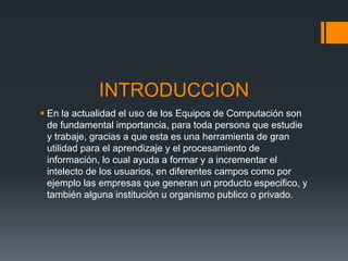 INTRODUCCION
 En la actualidad el uso de los Equipos de Computación son
de fundamental importancia, para toda persona que estudie
y trabaje, gracias a que esta es una herramienta de gran
utilidad para el aprendizaje y el procesamiento de
información, lo cual ayuda a formar y a incrementar el
intelecto de los usuarios, en diferentes campos como por
ejemplo las empresas que generan un producto especifico, y
también alguna institución u organismo publico o privado.
 