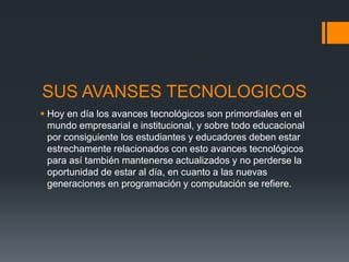 SUS AVANSES TECNOLOGICOS
 Hoy en día los avances tecnológicos son primordiales en el
mundo empresarial e institucional, y sobre todo educacional
por consiguiente los estudiantes y educadores deben estar
estrechamente relacionados con esto avances tecnológicos
para así también mantenerse actualizados y no perderse la
oportunidad de estar al día, en cuanto a las nuevas
generaciones en programación y computación se refiere.
 