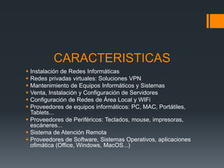 CARACTERISTICAS
 Instalación de Redes Informáticas
 Redes privadas virtuales: Soluciones VPN
 Mantenimiento de Equipos Informáticos y Sistemas
 Venta, Instalación y Configuración de Servidores
 Configuración de Redes de Área Local y WIFi
 Proveedores de equipos informáticos: PC, MAC, Portátiles,
Tablets...
 Proveedores de Periféricos: Teclados, mouse, impresoras,
escáneres...
 Sistema de Atención Remota
 Proveedores de Software, Sistemas Operativos, aplicaciones
ofimática (Office, Windows, MacOS...)
 
