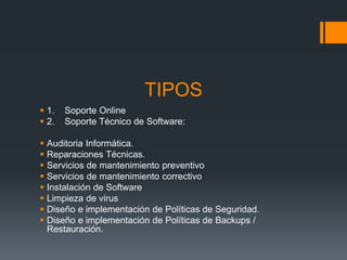 TIPOS
 1. Soporte Online
 2. Soporte Técnico de Software:
 Auditoria Informática.
 Reparaciones Técnicas.
 Servicios de mantenimiento preventivo
 Servicios de mantenimiento correctivo
 Instalación de Software
 Limpieza de virus
 Diseño e implementación de Políticas de Seguridad.
 Diseño e implementación de Políticas de Backups /
Restauración.
 