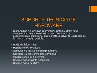 SOPORTE TECNICO DE
HARDWARE
 Disponemos de técnicos informáticos para ayudarle ante
cualquier incidencia o necesidad con un servicio y
asesoramiento profesional que permita resolver la incidencia en
la mayor brevedad posible.
 Auditoria Informática.
 Reparaciones Técnicas.
 Servicios de mantenimiento preventivo
 Servicios de mantenimiento correctivo
 Reparaciones de Hardware.
 Recuperaciones ante desastres.
 Recuperación de datos.
 