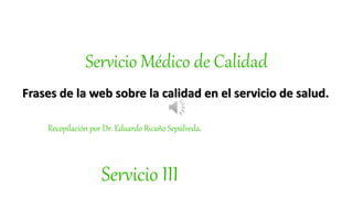 Servicio Médico de Calidad
Frases de la web sobre la calidad en el servicio de salud.
Recopilación por Dr. Eduardo Ricaño Sepúlveda.
Servicio III
 