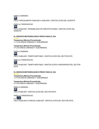 PARA LA MAÑANA:

CIELO PARCIALMENTE NUBLADO A NUBLADO. VIENTOS LEVES DEL SUDESTE.

PARA LA TARDE/NOCHE:

CIELO NUBLADO. PROBABILIDAD DE PRECIPITACIONES. VIENTOS LEVES DEL
SUDESTE.


EL SERVICIO METEOROLOGICO PREVE PARA EL DIA
Lunes:
Temperatura Máxima Pronosticada:
11 ºC EN AREAS URBANAS Y SUBURBANAS

Temperatura Mínima Pronosticada:
5 ºC EN AREAS URBANAS Y SUBURBANAS

PARA LA MAÑANA:

CIELO NUBLADO. TIEMPO INESTABLE. VIENTOS LEVES DEL SECTOR ESTE.

PARA LA TARDE/NOCHE:

CIELO NUBLADO. TIEMPO INESTABLE. VIENTOS LEVES A MODERADOS DEL SECTOR
ESTE.


EL SERVICIO METEOROLOGICO PREVE PARA EL DIA
Martes:
Temperatura Máxima Pronosticada:
12 ºC EN AREAS URBANAS Y SUBURBANAS

Temperatura Mínima Pronosticada:
6 ºC EN AREAS URBANAS Y SUBURBANAS

PARA LA MAÑANA:

CIELO NUBLADO. VIENTOS LEVES DEL SECTOR ESTE.

PARA LA TARDE/NOCHE:
#2
CIELO NUBLADO A PARCIAL NUBLADO. VIENTOS LEVES DEL SECTOR ESTE.
 