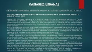 VARIABLES URBANAS
SECCION II AREAS DE ACTIVIDAD RECREACIONAL-TURISTICO PROPUESTO (ART-P) UNIDAD ESPACIAL UNO (UE-1) Y
UNIDAD ESPACIAL RT (UE-RT)
Artículo 57.- Esta área pertenece a la zona de protección del río Albarregas, denominado PARQUE
METROPOLITANO ALBARREGAS y configura un paisaje que debe ser mantenido y preservado con fines ecológicos,
conservacionistas y recreacionales, por lo cual serán áreas destinadas al desarrollo de usos, infraestructura e
instalaciones receptivas, de carácter social y turístico-recreativo, que no genere un impacto negativo sobre el
medio ambiente.
Artículo 58.- Se establece un área de Actividad Recreacional-Turístico, denominada UNIDAD ESPACIAL UNO (UE-1)
o PARQUE METROPOLITANO ALBARREGAS, donde se ubica la Actividad Recreacional-Turístico Propuesta (ART-P),
tiene como principal finalidad, la conservación ambiental, la protección de las márgenes de los taludes y el
mejoramiento de la calidad ambiental, bajo la figura de parque recreacional.
Artículo 59.- De acuerdo a su impacto social, urbanístico o ambiental, se clasifican en:
1. Turismo Artesanal (RT-2): Son aquellos establecimientos de producción y venta de productos considerados
como atracción turística y se conciben ligados a la actividad residencial, tales como: cerámica, alfarería, tallas y
dulces o productos naturales. Dependiendo de sus características de funcionamiento, escala e impacto
ambiental, urbanístico o social, podrá ubicarse dentro del Parque Metropolitano Albarregas.
2.-Parques y Recreación (RT-3): Son aquellos establecimientos que complementan el equipamiento urbano en
recreación y turismo y trascienden las necesidades básicas de la población. Generan bajo impacto ambiental,
pero en razón de su relativamente alto impacto Urbanístico y social. Incluyen instalaciones tales como: jardín
botánico, parque natural y/o mecánicos, plazas, planetarium, campos de juegos, clubes campestres.
Artículo 60.- La Alcaldía del Municipio Libertador dictará el reglamento para la defensa, conservación y
mejoramiento del área denominada UNIDAD ESPACIAL 1 o PARQUE METROPOLITANO ALBARREGAS.
ORDENANZAS Reforma Parcial de la Ordenanza de Zonificación para el Sector de Zumba.
 