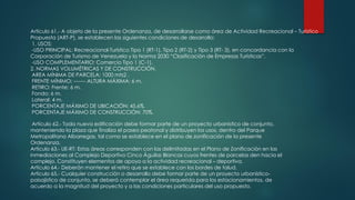 Artículo 61.- A objeto de la presente Ordenanza, de desarrollarse como área de Actividad Recreacional – Turístico
Propuesta (ART-P), se establecen las siguientes condiciones de desarrollo:
1. USOS:
-USO PRINCIPAL: Recreacional-Turístico Tipo 1 (RT-1), Tipo 2 (RT-2) y Tipo 3 (RT- 3), en concordancia con la
Corporación de Turismo de Venezuela y la Norma 2030 “Clasificación de Empresas Turísticas”.
-USO COMPLEMENTARIO: Comercio Tipo 1 (C-1).
2. NORMAS VOLUMÉTRICAS Y DE CONSTRUCCIÓN.
AREA MÍNIMA DE PARCELA: 1000 mts2 .
FRENTE MÍNIMO: ------- ALTURA MÁXIMA: 6 m.
RETIRO: Frente: 6 m.
Fondo: 6 m.
Lateral: 4 m.
PORCENTAJE MÁXIMO DE UBICACIÓN: 45,6%.
PORCENTAJE MÁXIMO DE CONSTRUCCIÓN: 70%.
Artículo 62.- Toda nueva edificación debe formar parte de un proyecto urbanístico de conjunto,
manteniendo la plaza que finaliza el paseo peatonal y distribuyen los usos, dentro del Parque
Metropolitano Albarregas, tal como se establece en el plano de zonificación de la presente
Ordenanza.
Artículo 63.- UE-RT: Estas áreas corresponden con las delimitadas en el Plano de Zonificación en las
inmediaciones al Complejo Deportivo Cinco Águilas Blancas cuyos frentes de parcelas den hacia el
complejo. Constituyen elementos de apoyo a la actividad recreacional – deportiva.
Artículo 64.- Deberán mantener el retiro que se establece con los bordes de talud.
Artículo 65.- Cualquier construcción o desarrollo debe formar parte de un proyecto urbanístico-
paisajístico de conjunto, se deberá contemplar el área requerida para los estacionamientos, de
acuerdo a la magnitud del proyecto y a las condiciones particulares del uso propuesto.
 