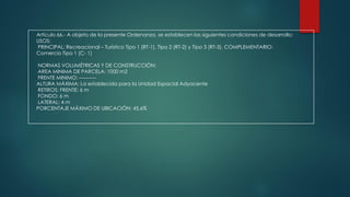 Artículo 66.- A objeto de la presente Ordenanza, se establecen las siguientes condiciones de desarrollo:
USOS:
PRINCIPAL: Recreacional – Turístico Tipo 1 (RT-1), Tipo 2 (RT-2) y Tipo 3 (RT-3). COMPLEMENTARIO:
Comercio Tipo 1 (C- 1)
NORMAS VOLUMÉTRICAS Y DE CONSTRUCCIÓN:
AREA MINIMA DE PARCELA: 1000 m2
FRENTE MINIMO: ----------
ALTURA MÁXIMA: La establecida para la Unidad Espacial Adyacente
RETIROS: FRENTE: 6 m
FONDO: 6 m
LATERAL: 4 m
PORCENTAJE MÁXIMO DE UBICACIÓN: 45,6%
 