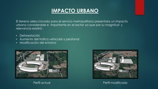 IMPACTO URBANO
El terreno seleccionado para el servicio metropolitano presentara un impacto
urbano considerable e importante en el sector ya que por su magnitud y
relevancia existirá :
• Deforestación
• Aumento del trafico vehicular y peatonal
• Modificación del entorno
Perfil actual Perfil modificado
 
