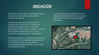 UBICACIÓN
El servicio metropolitano propuesto esta
ubicado en el sector zumba de la
ciudad de Mérida
El sector Zumba es actualmente la
prolongación final de la meseta de
Mérida, considerado por muchos
especialistas del campo urbano como la
única reserva espacial con la que
cuenta la ciudad para su expansión.
El área a sufrido un complejo proceso de
ocupación, innumerables elementos lo
han determinado así creciendo y
uniéndose paulatinamente a la ciudad
en los últimos años
La propuesta estará ubicada en la
calle principal la alameda, la cual se
encontrara al frente del complejo
deportivo
 