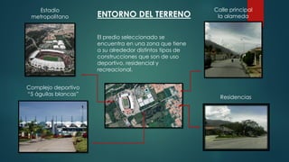 ENTORNO DEL TERRENO
El predio seleccionado se
encuentra en una zona que tiene
a su alrededor distintos tipos de
construcciones que son de uso
deportivo, residencial y
recreacional.
Estadio
metropolitano
Complejo deportivo
“5 águilas blancas”
Calle principal
la alameda
Residencias
 