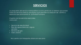 SERVICIOS
La propuesta del servicio metropolitano se encuentra en un terreno que posee
todos los servicios básicos necesarios que permiten la creación de centros y
espacios que promueven la actividad humana
Cuenta con los servicios esenciales
como son:
• Servicio de electricidad
• Red de aguas blancas y aguas
servidas
• Servicio de gas
• Aseo urbano
No cuenta con transporte urbano en esa zona
 