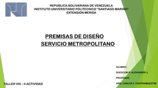 REPUBLICA BOLIVARIANA DE VENEZUELA
INSTITUTO UNIVERSITARIO POLITECNICO “SANTIAGO MARIÑO”
EXTENSION MERIDA
SERVICIO METROPOLITANO
ALUMNO:
SUESCUM R. ALEXANDER J.
PROFESOR:
ARQ. CARLOS Y. CONTRAMAESTRE
TALLER VIII – II ACTIVIDAD
PREMISAS DE DISEÑO
 