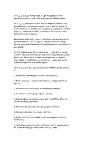 ARTÍCULO 20. Lugar de Asignación. El lugar de asignación para la
prestación del servicio, será el que las autoridades militares asignen.

ARTÍCULO 21. Empleo del Personal de Tropa. El personal de tropa será
empleado única y exclusivamente en las tareas propias del servicio y el
mejoramiento de sus unidades, que incluyen actividades tácticas, técnicas,
logísticas y administrativas, tanto en tiempos de paz como de conflicto
bélico nacional o internacional.

Las tareas derivadas de las misiones nacionales o internacionales que de
conformidad con La Ley se le asignan a las Fuerzas Armadas, tendrán
carácter militar y serán de estricto cumplimiento por todos los miembros de
la institución.

ARTÍCULO 22. Garantías. El personal de tropa es titular de las garantías,
derechos y deberes establecidos en la Constitución de la República, la Ley
Constitutiva de las Fuerzas Armadas, Ley de Personal y en las demás
Leyes y Reglamentos Militares, son otros límites en su ejercicio que los
determinados en tales instrumentos legales.

ARTÍCULO 23. Derechos. Quien preste el Servicio Militar, tendrá derecho
a:

1. Alojamiento, alimentación y uniformes a título gratuito;

2. Recibir los equipos e implementos necesarios para la prestación del
servicio;

3. Asistencia médica hospitalaria, de conformidad con La Ley;

4. Un salario mensual no menor al Salario Mínimo;

5. Seguridad Social a través del Instituto de Previsión Militar (I.P.M.) de
acuerdo a su Ley y Reglamento;

6. Se le extienda su carnet de identificación personal militar;

7. Se le extienda su Baja al completar el servicio;

8. Recibir visitas de conformidad al horario, lugares y procedimientos
establecidos;

9. Asistir a los cursos de formación profesional y técnica a que de acceso
las Fuerzas Armadas y las demás Instituciones del Estado;
 