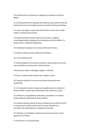 10. Certificación de la educación y capacitación recibida en el Servicio
Militar;

11. Derecho preferente en igualdad de condiciones para obtener becas de
estudio de las Fuerzas Armadas durante la prestación del Servicio Militar;

12. Iniciar o proseguir su educación formal dentro o fuera de la unidad
militar, sin perjuicio del servicio;

13. Derecho preferencial para matrícula en escuelas, colegios y
universidades públicas después de la prestación del Servicio Militar, sin
perjuicio de los requisitos establecidos;

14. Facilidades de ingreso a los centros de formación militar;

15. Recibir condecoraciones y distinciones militares;

16. La intimidad personal;

17. Defensa legal por la Institución cuando por actos propios del servicio,
sean sometidos a proceso penal o administrativos;

18. No declarar sobre su ideología, religión o creencias;

19. Que se respete el libre ejercicio de su religión y culto;

20. Presentar peticiones y recursos de acuerdo al procedimiento
establecido;

21. Ser integrado al puesto o cargo que ocupaba antes de su ingreso al
Servicio Militar, cuando haya sido llamado a filas conforme a La Ley;

22. Preferencia, en igualdad de condiciones, para laborar en el Sector
Público después de prestado el Servicio Militar;

23. Pasaporte gratuito, gastos de viaje y aeroportuarios cuando el mismo
se requiera para realizar misiones de las Fuerzas Armadas en el
extranjero, de conformidad con la legislación aplicable;

24. Participar en actividades complementarias de tipo cultural, social,
deportivo y recreativo;

25. Secreto de sus comunicaciones;
 