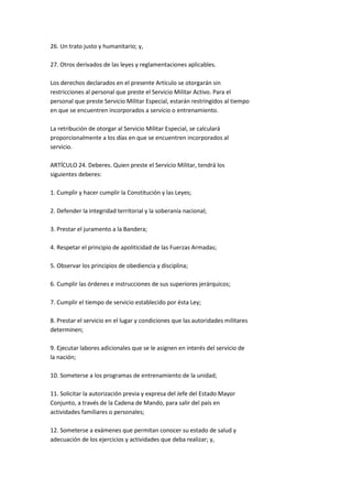 26. Un trato justo y humanitario; y,

27. Otros derivados de las leyes y reglamentaciones aplicables.

Los derechos declarados en el presente Artículo se otorgarán sin
restricciones al personal que preste el Servicio Militar Activo. Para el
personal que preste Servicio Militar Especial, estarán restringidos al tiempo
en que se encuentren incorporados a servicio o entrenamiento.

La retribución de otorgar al Servicio Militar Especial, se calculará
proporcionalmente a los días en que se encuentren incorporados al
servicio.

ARTÍCULO 24. Deberes. Quien preste el Servicio Militar, tendrá los
siguientes deberes:

1. Cumplir y hacer cumplir la Constitución y las Leyes;

2. Defender la integridad territorial y la soberanía nacional;

3. Prestar el juramento a la Bandera;

4. Respetar el principio de apoliticidad de las Fuerzas Armadas;

5. Observar los principios de obediencia y disciplina;

6. Cumplir las órdenes e instrucciones de sus superiores jerárquicos;

7. Cumplir el tiempo de servicio establecido por ésta Ley;

8. Prestar el servicio en el lugar y condiciones que las autoridades militares
determinen;

9. Ejecutar labores adicionales que se le asignen en interés del servicio de
la nación;

10. Someterse a los programas de entrenamiento de la unidad;

11. Solicitar la autorización previa y expresa del Jefe del Estado Mayor
Conjunto, a través de la Cadena de Mando, para salir del país en
actividades familiares o personales;

12. Someterse a exámenes que permitan conocer su estado de salud y
adecuación de los ejercicios y actividades que deba realizar; y,
 