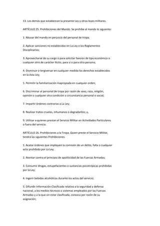 13. Los demás que establezcan la presente Ley y otras leyes militares.

ARTÍCULO 25. Prohibiciones del Mando. Se prohíbe al mando lo siguiente:

1. Abusar del mando en perjuicio del personal de tropa;

2. Aplicar sanciones no establecidas en La Ley o los Reglamentos
Disciplinarios;

3. Aprovecharse de su cargo o para solicitar favores de tipo económico o
cualquier otro de carácter ilícito, para sí o para otra persona;

4. Disminuir o tergiversar en cualquier medida los derechos establecidos
en la ésta Ley;

5. Permitir la familiarización inapropiada en cualquier orden;

6. Discriminar al personal de tropa por razón de sexo, raza, religión,
opinión o cualquier otra condición o circunstancia personal o social;

7. Impartir órdenes contrarias a La Ley;

8. Realizar tratos crueles, inhumanos o degradantes; y,

9. Utilizar a quienes prestan el Servicio Militar en Actividades Particulares
o fuera del servicio.

ARTÍCULO 26. Prohibiciones a la Tropa. Quien preste el Servicio Militar,
tendrá las siguientes Prohibiciones:

1. Acatar órdenes que impliquen la comisión de un delito, falta o cualquier
acto prohibido por La Ley;

2. Atentar contra el principio de apoliticidad de las Fuerzas Armadas;

3. Consumir drogas, estupefacientes o sustancias psicotrópicas prohibidas
por la Ley;

4. Ingerir bebidas alcohólicas durante los actos del servicio;

5. Difundir Información Clasificada relativa a la seguridad y defensa
nacional, a los medios técnicos o sistemas empleados por las Fuerzas
Armadas y a la que sin estar clasificada, conozca por razón de su
asignación;
 