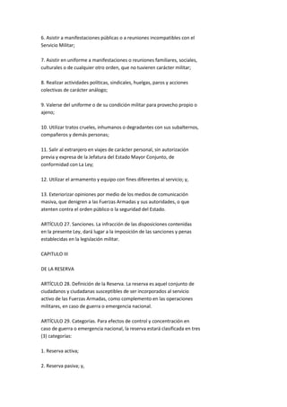 6. Asistir a manifestaciones públicas o a reuniones incompatibles con el
Servicio Militar;

7. Asistir en uniforme a manifestaciones o reuniones familiares, sociales,
culturales o de cualquier otro orden, que no tuvieren carácter militar;

8. Realizar actividades políticas, sindicales, huelgas, paros y acciones
colectivas de carácter análogo;

9. Valerse del uniforme o de su condición militar para provecho propio o
ajeno;

10. Utilizar tratos crueles, inhumanos o degradantes con sus subalternos,
compañeros y demás personas;

11. Salir al extranjero en viajes de carácter personal, sin autorización
previa y expresa de la Jefatura del Estado Mayor Conjunto, de
conformidad con La Ley;

12. Utilizar el armamento y equipo con fines diferentes al servicio; y,

13. Exteriorizar opiniones por medio de los medios de comunicación
masiva, que denigren a las Fuerzas Armadas y sus autoridades, o que
atenten contra el orden público o la seguridad del Estado.

ARTÍCULO 27. Sanciones. La infracción de las disposiciones contenidas
en la presente Ley, dará lugar a la imposición de las sanciones y penas
establecidas en la legislación militar.

CAPITULO III

DE LA RESERVA

ARTÍCULO 28. Definición de la Reserva. La reserva es aquel conjunto de
ciudadanos y ciudadanas susceptibles de ser incorporados al servicio
activo de las Fuerzas Armadas, como complemento en las operaciones
militares, en caso de guerra o emergencia nacional.

ARTÍCULO 29. Categorías. Para efectos de control y concentración en
caso de guerra o emergencia nacional, la reserva estará clasificada en tres
(3) categorías:

1. Reserva activa;

2. Reserva pasiva; y,
 