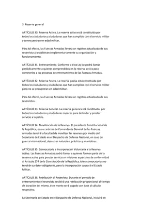 3. Reserva general

ARTÍCULO 30. Reserva Activa. La reserva activa está constituida por
todos los ciudadanos y ciudadanas que han cumplido con el servicio militar
y se encuentran en edad militar.

Para tal efecto, las Fuerzas Armadas llevará un registro actualizado de sus
reservistas y establecerá reglamentariamente su organización y
funcionamiento.

ARTÍCULO 31. Entrenamiento. Conforme a ésta Ley se podrá llamar
periódicamente a quienes comprendidos en la reserva activa para
someterles a los procesos de entrenamiento de las Fuerzas Armadas.

ARTÍCULO 32. Reserva Pasiva. La reserva pasiva está constituida por
todos los ciudadanos y ciudadanas que han cumplido con el servicio militar
pero no se encuentran en edad militar.

Para tal efecto, las Fuerzas Armadas llevará un registro actualizado de sus
reservistas.

ARTÍCULO 33. Reserva General. La reserva general está constituida, por
todos los ciudadanos y ciudadanas capaces para defender y prestar
servicio a la patria.

ARTÍCULO 34. Movilización de la Reserva. El presidente Constitucional de
la República, en su carácter de Comandante General de las Fuerzas
Armadas tendrá la facultad de movilizar las reservas por medio del
Secretario de Estado en el Despacho de Defensa Nacional, en caso de
guerra internacional, desastres naturales, prácticas y maniobras.

ARTÍCULO 35. Convocatoria a Incorporación Voluntaria a la Reserva
Activa. Las Fuerzas Armadas podrá llamar a quienes formen parte de la
reserva activa para prestar servicio en misiones especiales de conformidad
al Artículo 274 de la Constitución de la República, tales convocatorias no
tendrán carácter obligatorio, pero la incorporación causará el Estado
Militar.

ARTÍCULO 36. Retribución al Reservista. Durante el periodo de
entrenamiento el reservista recibirá una retribución proporcional al tiempo
de duración del mismo, éste monto será pagado con base al cálculo
respectivo.

La Secretaría de Estado en el Despacho de Defensa Nacional, incluirá en
 