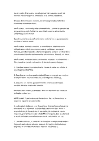 sus proyectos de programa operativo anual y presupuesto anual, los
recursos necesarios para lo establecido en el párrafo precedente.

En casos de movilización nacional, los servicios prestados no tendrán
retribución económica alguna.

ARTÍCULO 37. Facilidades para el Entrenamiento. Durante los periodos de
entrenamiento, se le facilitará al reservista transporte, alimentación,
uniformes y equipo militar.

Su entrenamiento será preferentemente en las tareas en que se capacitó
durante su servicio militar.

ARTÍCULO 39. Permisos Laborales. El patrono de un reservista estará
obligado a concederle permiso con goce de sueldo para atender el
llamado, considerándose tal autorización patronal como un aporte al deber
constitucional de todos los hondureños y hondureñas, de servir a la patria.

ARTÍCULO 40. Procedencia del Llamamiento. Procederá el Llamamiento a
filas, cuando se cumpla cualesquiera de las siguientes condiciones:

1. Cuando el apresto operacional de las Fuerzas Armadas sea inferior al
setenta por ciento (70%);

2. Cuando se presente una calamidad pública o emergencia que requiera
el empleo de los recursos del Estado para mitigar sus efectos; y,

3. Se cuente con indicios que confirmen las amenazas externas de
invasión o ataque el territorio nacional.

En el caso de la reserva, cuando ésta deba ser movilizada por las causas
señaladas en ésta Ley.

ARTÍCULO 41. Procedimiento de Llamamiento. Para el Llamamiento se
seguirá el siguiente procedimiento:

1. La Secretaría de Estado en el Despacho de Defensa Nacional elevará al
Presidente de la República, la solicitud de autorización para iniciar el
procedimiento de llamamiento, la que incluirá la cantidad de efectos
requerida, previo Dictamen del Estado Mayor Conjunto. Éste le autorizará
si la solicitud se encuentra fundamentada de conformidad a la Ley;

2. Una vez autorizada, la Secretaría de Estado en el Despacho de Defensa
Nacional, realizará una selección aleatoria del Registro de Ciudadanos
Elegibles, de acuerdo al número de efectivos requeridos; y,
 