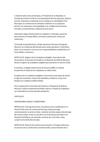 3. Determinada la lista de llamados, el Presidente de la República en
Consejo de ministros emitirá el correspondiente Decreto ejecutivo, dando a
conocer el llamado y ordenando que se publique en cada Registro Civil
Municipal, los nombres de los llamados residentes en su respectivo
término; las respectivas municipalidades y las unidades de las Fuerzas
Armadas correspondientes, colaborarán para que la

información llegue efectivamente al ciudadano. El llamado causará de
pleno derecho el Estado Militar, teniendo la publicación, efectos de
notificación.

Terminado el procedimiento, el Poder Ejecutivo informará al Congreso
Nacional, las incidencias del llamado quien podrá aprobarlo o improbarlo.
Quien no se presente, incurrirá en las responsabilidades establecidas en el
Fuero Militar o de Guerra.

ARTÍCULO 42. Registro de los Ciudadanos Elegibles. Para efectos del
llamamiento, la Secretaría de Estado en el Despacho de Defensa Nacional,
llevará el registro de ciudadanos elegibles para presentar el servicio militar.

A tal efecto, el Registro Nacional de las Personas (RNP), le remitirá
anualmente el listado de los ciudadanos en edad militar.

El registro de los ciudadanos elegibles incluirá entre otros datos de interés
el lugar de nacimiento, número de identidad y residencia; el que será
llevado con la debida confidencialidad.

Para su depuración la Secretaría de Estado en el Despacho de Defensa
Nacional, recibirá anualmente del Poder Judicial, el listado de ciudadanos
con antecedentes y juicios penales pendientes.

CAPITULO IV

DISPOSICIONES FINALES Y TRANSITORIAS

ARTÍCULO 43. Prórroga del servicio. Sin perjuicio de lo establecido en el
Artículo 18 de ésta Ley, el personal de tropa, podrá prorrogar
voluntariamente su servicio militar, mediante contrato especial de prórroga
del servicio militar, el que se suscribirá con la Secretaría de Estado en el
Despacho de Defensa, por periodos sucesivos de un (1) años, hasta
cumplir treinta (30) años de edad.

ARTÍCULO 44. Número de miembros permanentes. El Congreso Nacional,
en ejercicio de sus atribuciones constitucionales, previo dictamen de la
 