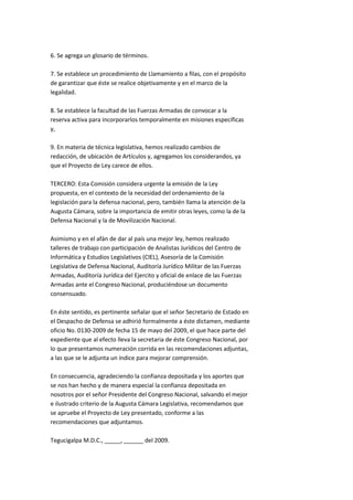 6. Se agrega un glosario de términos.

7. Se establece un procedimiento de Llamamiento a filas, con el propósito
de garantizar que éste se realice objetivamente y en el marco de la
legalidad.

8. Se establece la facultad de las Fuerzas Armadas de convocar a la
reserva activa para incorporarlos temporalmente en misiones específicas
y,

9. En materia de técnica legislativa, hemos realizado cambios de
redacción, de ubicación de Artículos y, agregamos los considerandos, ya
que el Proyecto de Ley carece de ellos.

TERCERO: Esta Comisión considera urgente la emisión de la Ley
propuesta, en el contexto de la necesidad del ordenamiento de la
legislación para la defensa nacional, pero, también llama la atención de la
Augusta Cámara, sobre la importancia de emitir otras leyes, como la de la
Defensa Nacional y la de Movilización Nacional.

Asimismo y en el afán de dar al país una mejor ley, hemos realizado
talleres de trabajo con participación de Analistas Jurídicos del Centro de
Informática y Estudios Legislativos (CIEL), Asesoría de la Comisión
Legislativa de Defensa Nacional, Auditoría Jurídico Militar de las Fuerzas
Armadas, Auditoría Jurídica del Ejercito y oficial de enlace de las Fuerzas
Armadas ante el Congreso Nacional, produciéndose un documento
consensuado.

En éste sentido, es pertinente señalar que el señor Secretario de Estado en
el Despacho de Defensa se adhirió formalmente a éste dictamen, mediante
oficio No. 0130-2009 de fecha 15 de mayo del 2009, el que hace parte del
expediente que al efecto lleva la secretaria de éste Congreso Nacional, por
lo que presentamos numeración corrida en las recomendaciones adjuntas,
a las que se le adjunta un índice para mejorar comprensión.

En consecuencia, agradeciendo la confianza depositada y los aportes que
se nos han hecho y de manera especial la confianza depositada en
nosotros por el señor Presidente del Congreso Nacional, salvando el mejor
e ilustrado criterio de la Augusta Cámara Legislativa, recomendamos que
se apruebe el Proyecto de Ley presentado, conforme a las
recomendaciones que adjuntamos.

Tegucigalpa M.D.C., _____, ______ del 2009.
 
