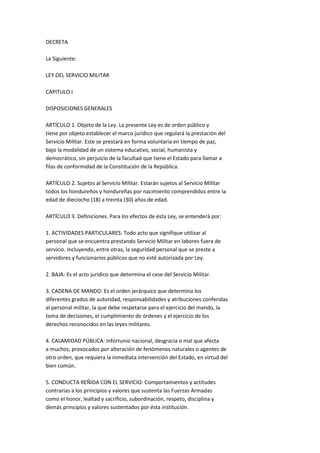 DECRETA

La Siguiente:

LEY DEL SERVICIO MILITAR

CAPITULO I

DISPOSICIONES GENERALES

ARTÍCULO 1. Objeto de la Ley. La presente Ley es de orden público y
tiene por objeto establecer el marco jurídico que regulará la prestación del
Servicio Militar. Este se prestará en forma voluntaria en tiempo de paz,
bajo la modalidad de un sistema educativo, social, humanista y
democrático, sin perjuicio de la facultad que tiene el Estado para llamar a
filas de conformidad de la Constitución de la República.

ARTÍCULO 2. Sujetos al Servicio Militar. Estarán sujetos al Servicio Militar
todos los hondureños y hondureñas por nacimiento comprendidos entre la
edad de dieciocho (18) a treinta (30) años de edad.

ARTÍCULO 3. Definiciones. Para los efectos de ésta Ley, se entenderá por:

1. ACTIVIDADES PARTICULARES: Todo acto que signifique utilizar al
personal que se encuentra prestando Servicio Militar en labores fuera de
servicio. Incluyendo, entre otras, la seguridad personal que se preste a
servidores y funcionarios públicos que no esté autorizada por Ley.

2. BAJA: Es el acto jurídico que determina el cese del Servicio Militar.

3. CADENA DE MANDO: Es el orden jerárquico que determina los
diferentes grados de autoridad, responsabilidades y atribuciones conferidas
al personal militar, la que debe respetarse para el ejercicio del mando, la
toma de decisiones, el cumplimiento de órdenes y el ejercicio de los
derechos reconocidos en las leyes militares.

4. CALAMIDAD PÚBLICA: Infortunio nacional, desgracia o mal que afecta
a muchos, provocados por alteración de fenómenos naturales o agentes de
otro orden, que requiera la inmediata intervención del Estado, en virtud del
bien común.

5. CONDUCTA REÑIDA CON EL SERVICIO: Comportamientos y actitudes
contrarias a los principios y valores que sustenta las Fuerzas Armadas
como el honor, lealtad y sacrificio, subordinación, respeto, disciplina y
demás principios y valores sustentados por ésta institución.
 