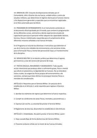 14. ORDEN DEL DÍA: Conjunto de disposiciones dictadas por el
Comandante, Jefe o Director de una fuerza, unidad militar o centro de
estudios militares; que determinan el régimen diario para el servicio interno
y las disposiciones generales y especiales que se encuentran registradas
en el libro autorizado para tal efecto.

15. PROGRAMA DE ENTRENAMIENTO: Es el instrumento contenido en
el documento oficial aprobado por el mando, que contiene la programación
de los diferentes cursos, seminarios y demás experiencias anuales de
capacitación para que el personal militar adquiera las capacidades tácticas,
técnicas, físicas e intelectuales requeridas para el cumplimiento de las
diferentes misiones señaladas a las Fuerzas Armadas.

En el Programa se incluirán las directivas e instructivos que delimiten el
uso de la fuerza y los métodos de entrenamiento y de sanciones lícitas,
para la formación física y mental del personal de tropa y el mantenimiento
de la disciplina.

16. SERVICIO MILITAR: Es la relación jurídica que determina el ingreso,
permanencia y cese del servicio del personal de tropa.

17. TRATOS CRUELES, INHUMANOS Y DEGRADANTES: Toda aquella
acción intencional que produzca dolor o sufrimiento grave, físico o mental
que afecte el autoestima y la dignidad del ser humano. No se entenderá
tratos crueles, las exigencias físicas propias del entrenamiento o de
sanciones, siempre que éstas últimas no provoquen lesiones físicas o
mentales de consideración.

ARTÍCULO 4. Requisitos para el Servicio Militar. Sin perjuicio de lo
establecido en el Artículo 2, serán requisitos para ingresar al Servicio
Militar:

1. Aprobar los exámenes de ingreso que determine la Fuerza respectiva;

2. Cumplir las condiciones de salud; físicas, mentales y psicométricas; y

3. Expresar por escrito, su voluntad de prestar el Servicio Militar.

El Reglamento de ésta Ley, desarrollará lo establecido en éste Artículo.

ARTÍCULO 5. Inhabilidades. No podrá prestar el Servicio Militar, quien:

1. Haya causado Baja de forma deshonrosa del Servicio Militar;

2. Presente conducta reñida con la misión de las Fuerzas Armadas;
 