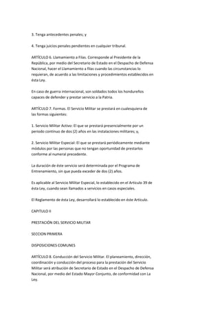 3. Tenga antecedentes penales; y

4. Tenga juicios penales pendientes en cualquier tribunal.

ARTÍCULO 6. Llamamiento a Filas. Corresponde al Presidente de la
República, por medio del Secretario de Estado en el Despacho de Defensa
Nacional, hacer el Llamamiento a filas cuando las circunstancias lo
requieran, de acuerdo a las limitaciones y procedimientos establecidos en
ésta Ley.

En caso de guerra internacional, son soldados todos los hondureños
capaces de defender y prestar servicio a la Patria.

ARTÍCULO 7. Formas. El Servicio Militar se prestará en cualesquiera de
las formas siguientes:

1. Servicio Militar Activo: El que se prestará presencialmente por un
periodo continuo de dos (2) años en las instalaciones militares; y,

2. Servicio Militar Especial: El que se prestará periódicamente mediante
módulos por las personas que no tengan oportunidad de prestarlos
conforme al numeral precedente.

La duración de éste servicio será determinada por el Programa de
Entrenamiento, sin que pueda exceder de dos (2) años.

Es aplicable al Servicio Militar Especial, lo establecido en el Artículo 39 de
ésta Ley, cuando sean llamados a servicios en casos especiales.

El Reglamento de ésta Ley, desarrollará lo establecido en éste Artículo.

CAPITULO II

PRESTACIÓN DEL SERVICIO MILITAR

SECCION PRIMERA

DISPOSICIONES COMUNES

ARTÍCULO 8. Conducción del Servicio Militar. El planeamiento, dirección,
coordinación y conducción del proceso para la prestación del Servicio
Militar será atribución de Secretario de Estado en el Despacho de Defensa
Nacional, por medio del Estado Mayor Conjunto, de conformidad con La
Ley.
 