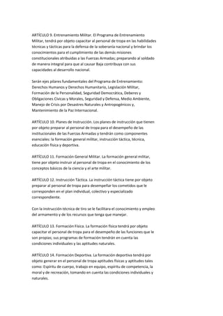 ARTÍCULO 9. Entrenamiento Militar. El Programa de Entrenamiento
Militar, tendrá por objeto capacitar al personal de tropa en las habilidades
técnicas y tácticas para la defensa de la soberanía nacional y brindar los
conocimientos para el cumplimiento de las demás misiones
constitucionales atribuidas a las Fuerzas Armadas; preparando al soldado
de manera integral para que al causar Baja contribuya con sus
capacidades al desarrollo nacional.

Serán ejes pilares fundamentales del Programa de Entrenamiento:
Derechos Humanos y Derechos Humanitario, Legislación Militar,
Formación de la Personalidad, Seguridad Democrática, Deberes y
Obligaciones Cívicas y Morales, Seguridad y Defensa, Medio Ambiente,
Manejo de Crisis por Desastres Naturales y Antropogénicos y,
Mantenimiento de la Paz Internacional.

ARTÍCULO 10. Planes de Instrucción. Los planes de instrucción que tienen
por objeto preparar al personal de tropa para el desempeño de las
institucionales de las Fuerzas Armadas y tendrán como componentes
esenciales: la formación general militar, instrucción táctica, técnica,
educación física y deportiva.

ARTÍCULO 11. Formación General Militar. La formación general militar,
tiene por objeto instruir al personal de tropa en el conocimiento de los
conceptos básicos de la ciencia y el arte militar.

ARTÍCULO 12. Instrucción Táctica. La instrucción táctica tiene por objeto
preparar al personal de tropa para desempeñar los cometidos que le
corresponden en el plan individual, colectivo y especializado
correspondiente.

Con la instrucción técnica de tiro se le facilitara el conocimiento y empleo
del armamento y de los recursos que tenga que manejar.

ARTÍCULO 13. Formación Física. La formación física tendrá por objeto
capacitar el personal de tropa para el desempeño de las funciones que le
son propias; sus programas de formación tendrán en cuenta las
condiciones individuales y las aptitudes naturales.

ARTÍCULO 14. Formación Deportiva. La formación deportiva tendrá por
objeto generar en el personal de tropa aptitudes físicas y aptitudes tales
como: Espíritu de cuerpo, trabajo en equipo, espíritu de competencia, la
moral y de recreación, tomando en cuenta las condiciones individuales y
naturales.
 