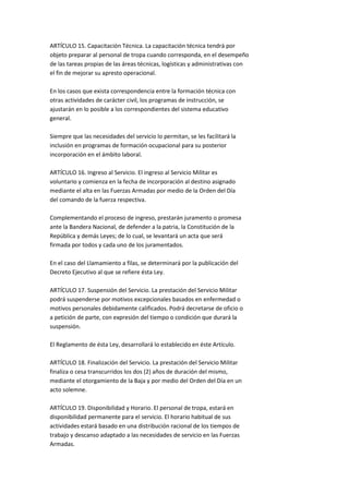 ARTÍCULO 15. Capacitación Técnica. La capacitación técnica tendrá por
objeto preparar al personal de tropa cuando corresponda, en el desempeño
de las tareas propias de las áreas técnicas, logísticas y administrativas con
el fin de mejorar su apresto operacional.

En los casos que exista correspondencia entre la formación técnica con
otras actividades de carácter civil, los programas de instrucción, se
ajustarán en lo posible a los correspondientes del sistema educativo
general.

Siempre que las necesidades del servicio lo permitan, se les facilitará la
inclusión en programas de formación ocupacional para su posterior
incorporación en el ámbito laboral.

ARTÍCULO 16. Ingreso al Servicio. El ingreso al Servicio Militar es
voluntario y comienza en la fecha de incorporación al destino asignado
mediante el alta en las Fuerzas Armadas por medio de la Orden del Día
del comando de la fuerza respectiva.

Complementando el proceso de ingreso, prestarán juramento o promesa
ante la Bandera Nacional, de defender a la patria, la Constitución de la
República y demás Leyes; de lo cual, se levantará un acta que será
firmada por todos y cada uno de los juramentados.

En el caso del Llamamiento a filas, se determinará por la publicación del
Decreto Ejecutivo al que se refiere ésta Ley.

ARTÍCULO 17. Suspensión del Servicio. La prestación del Servicio Militar
podrá suspenderse por motivos excepcionales basados en enfermedad o
motivos personales debidamente calificados. Podrá decretarse de oficio o
a petición de parte, con expresión del tiempo o condición que durará la
suspensión.

El Reglamento de ésta Ley, desarrollará lo establecido en éste Artículo.

ARTÍCULO 18. Finalización del Servicio. La prestación del Servicio Militar
finaliza o cesa transcurridos los dos (2) años de duración del mismo,
mediante el otorgamiento de la Baja y por medio del Orden del Día en un
acto solemne.

ARTÍCULO 19. Disponibilidad y Horario. El personal de tropa, estará en
disponibilidad permanente para el servicio. El horario habitual de sus
actividades estará basado en una distribución racional de los tiempos de
trabajo y descanso adaptado a las necesidades de servicio en las Fuerzas
Armadas.
 
