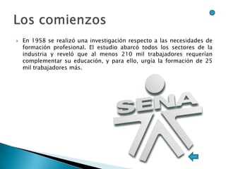    En 1958 se realizó una investigación respecto a las necesidades de
    formación profesional. El estudio abarcó todos los sectores de la
    industria y reveló que al menos 210 mil trabajadores requerían
    complementar su educación, y para ello, urgía la formación de 25
    mil trabajadores más.
 