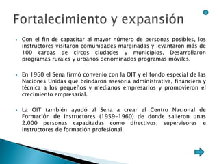    Con el fin de capacitar al mayor número de personas posibles, los
    instructores visitaron comunidades marginadas y levantaron más de
    100 carpas de circos ciudades y municipios. Desarrollaron
    programas rurales y urbanos denominados programas móviles.

   En 1960 el Sena firmó convenio con la OIT y el fondo especial de las
    Naciones Unidas que brindaron asesoría administrativa, financiera y
    técnica a los pequeños y medianos empresarios y promovieron el
    crecimiento empresarial.

   La OIT también ayudó al Sena a crear el Centro Nacional de
    Formación de Instructores (1959-1960) de donde salieron unas
    2.000 personas capacitadas como directivos, supervisores e
    instructores de formación profesional.
 