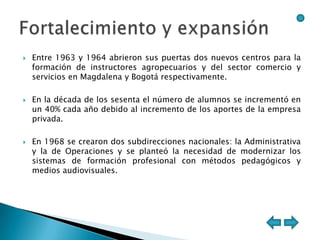    Entre 1963 y 1964 abrieron sus puertas dos nuevos centros para la
    formación de instructores agropecuarios y del sector comercio y
    servicios en Magdalena y Bogotá respectivamente.

   En la década de los sesenta el número de alumnos se incrementó en
    un 40% cada año debido al incremento de los aportes de la empresa
    privada.

   En 1968 se crearon dos subdirecciones nacionales: la Administrativa
    y la de Operaciones y se planteó la necesidad de modernizar los
    sistemas de formación profesional con métodos pedagógicos y
    medios audiovisuales.
 