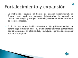    La institución inauguró el Centro de Control Experimental, en
    Bogotá, con modernos equipos, laboratorios de control de
    calidad, metrología y ensayos. También, incursionó en la formación
    de técnicos medios.

   El 2 de marzo de 1969 comenzaron los primeros cursos de
    aprendizaje industrial, con 130 trabajadores-alumnos patrocinados
    por 27 empresas, en electricidad, soldadura, ebanistería, mecánica
    automotriz y ajuste.
 